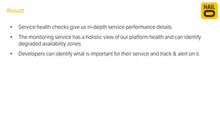 Result 
• Service health checks give us in-depth service performance details 
• The monitoring service has a holistic view of our platform health and can identify 
degraded availability zones 
• Developers can identify what is important for their service and track & alert on it. 
 