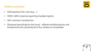 Platform specifics 
• SOA based on Go ( and Java… ) 
• 1000+ AWS instances spanning multiple regions 
• 160+ services in production 
• Designed specifically for the cloud – different building blocks and 
components will constantly be in flux, broken or unavailable. 
 