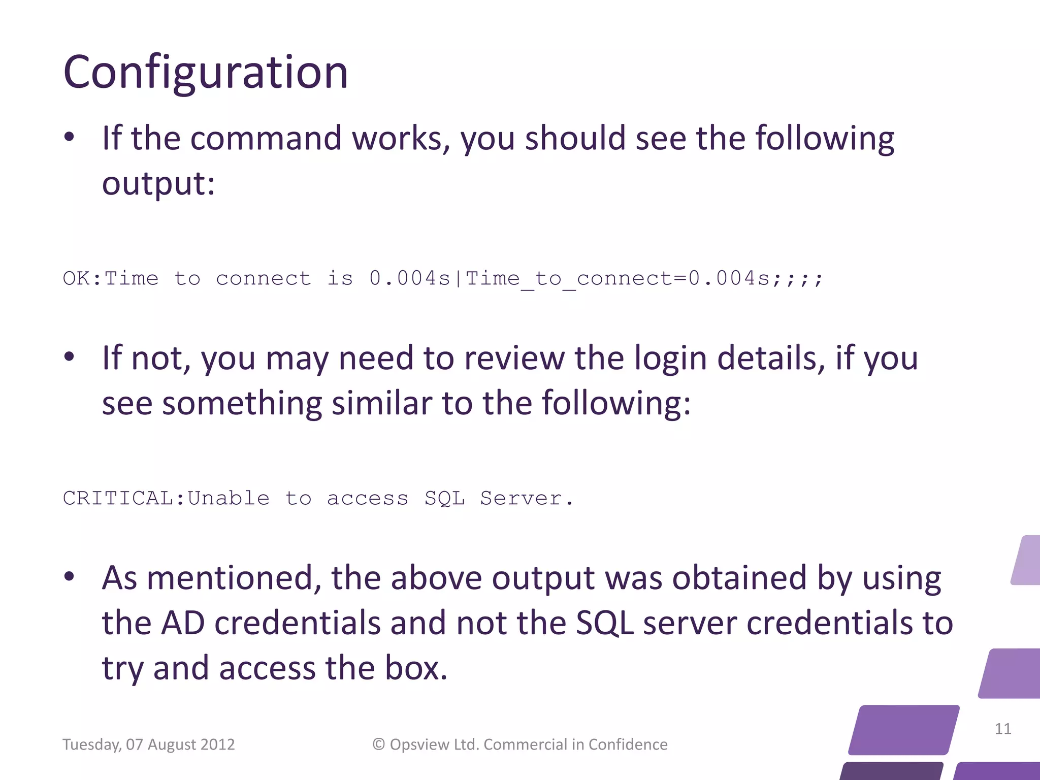 Configuration • If the command works, you should see the following output: OK:Time to connect is 0.004s|Time_to_connect=0.004s;;;; • If not, you may need to review the login details, if you see something similar to the following: CRITICAL:Unable to access SQL Server. • As mentioned, the above output was obtained by using the AD credentials and not the SQL server credentials to try and access the box. 11 Tuesday, 07 August 2012 © Opsview Ltd. Commercial in Confidence 