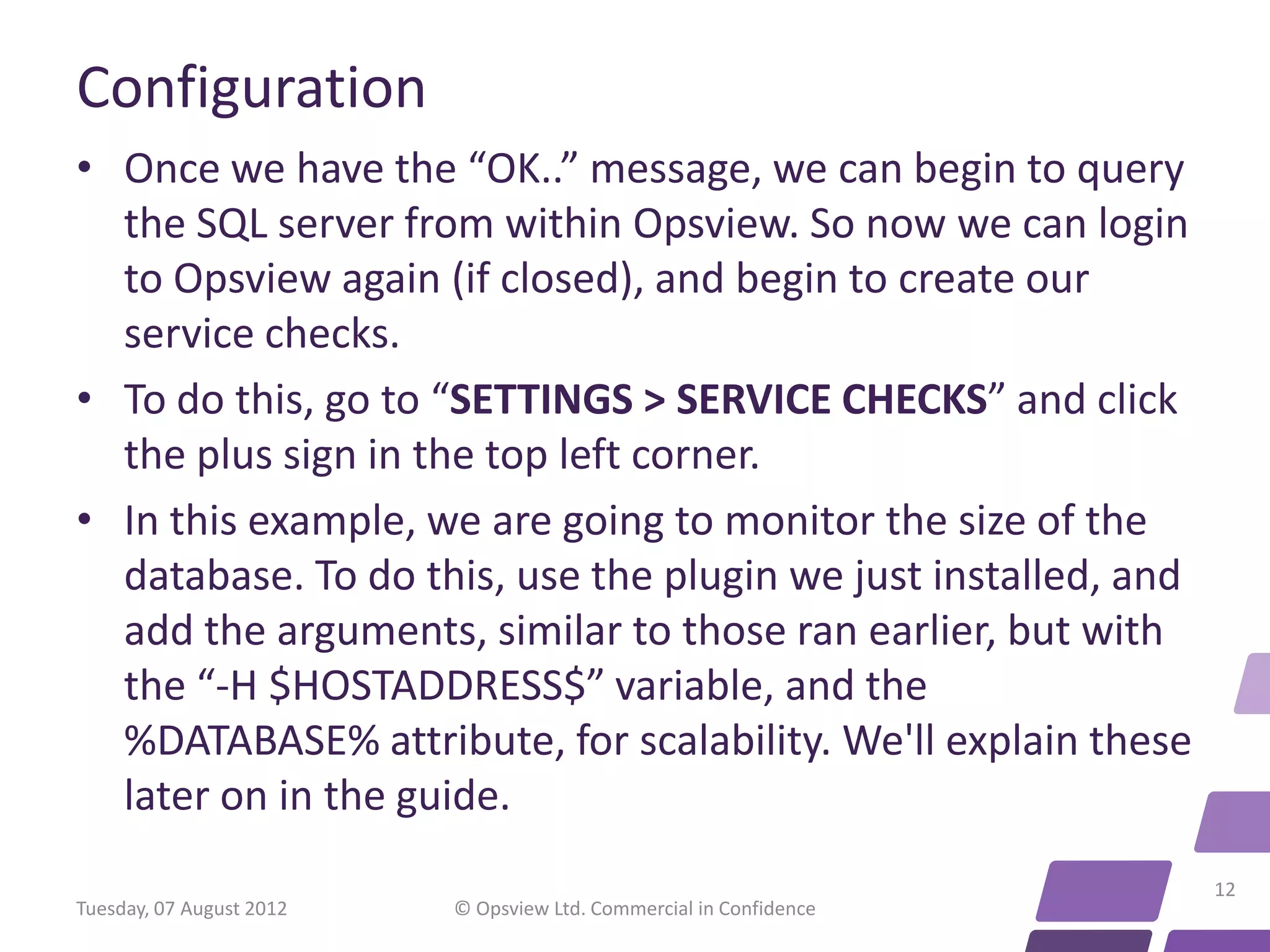 Configuration • Once we have the “OK..” message, we can begin to query the SQL server from within Opsview. So now we can login to Opsview again (if closed), and begin to create our service checks. • To do this, go to “SETTINGS > SERVICE CHECKS” and click the plus sign in the top left corner. • In this example, we are going to monitor the size of the database. To do this, use the plugin we just installed, and add the arguments, similar to those ran earlier, but with the “-H $HOSTADDRESS$” variable, and the %DATABASE% attribute, for scalability. We'll explain these later on in the guide. 12 Tuesday, 07 August 2012 © Opsview Ltd. Commercial in Confidence 