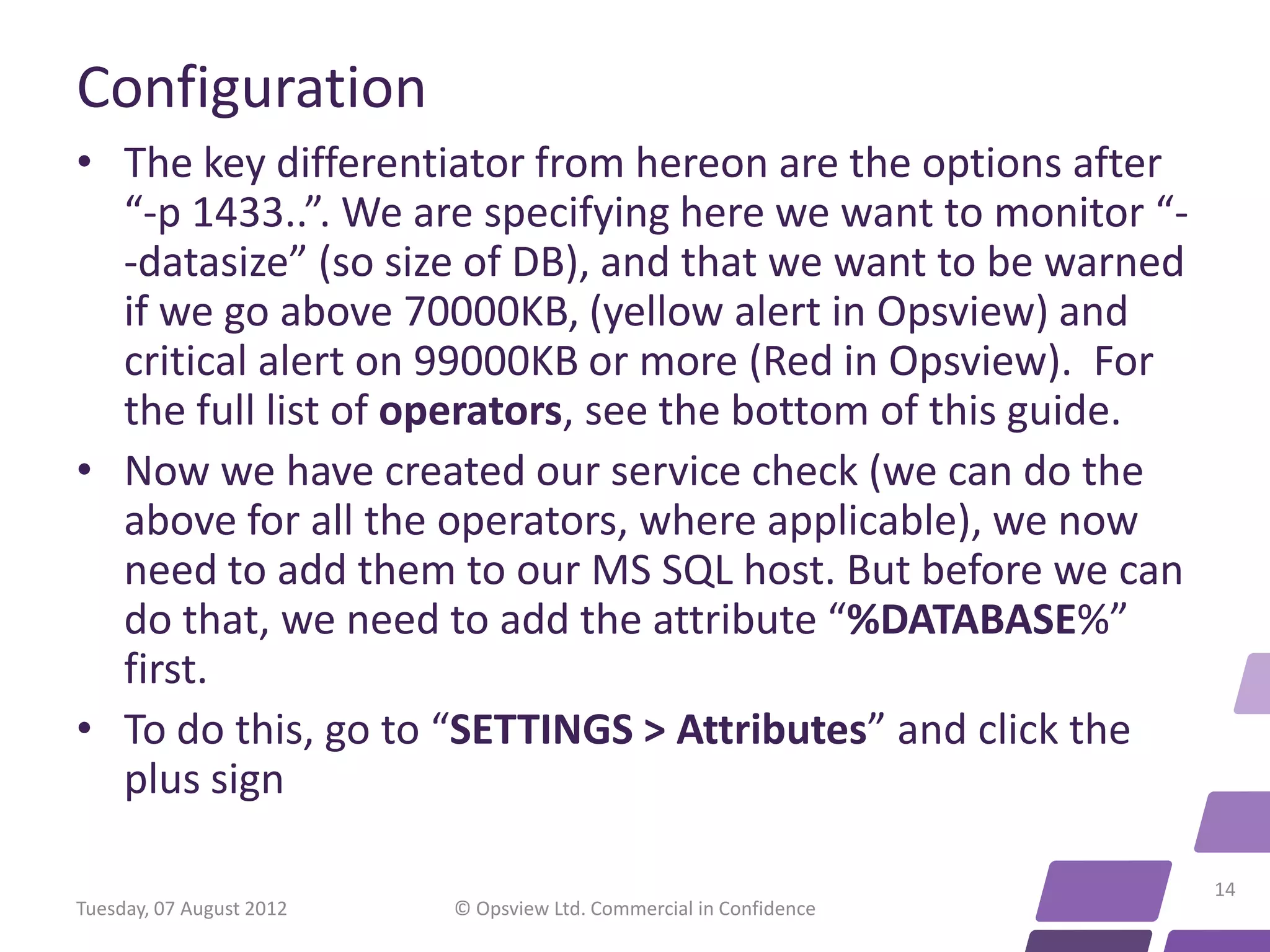 Configuration • The key differentiator from hereon are the options after “-p 1433..”. We are specifying here we want to monitor “- -datasize” (so size of DB), and that we want to be warned if we go above 70000KB, (yellow alert in Opsview) and critical alert on 99000KB or more (Red in Opsview). For the full list of operators, see the bottom of this guide. • Now we have created our service check (we can do the above for all the operators, where applicable), we now need to add them to our MS SQL host. But before we can do that, we need to add the attribute “%DATABASE%” first. • To do this, go to “SETTINGS > Attributes” and click the plus sign 14 Tuesday, 07 August 2012 © Opsview Ltd. Commercial in Confidence 