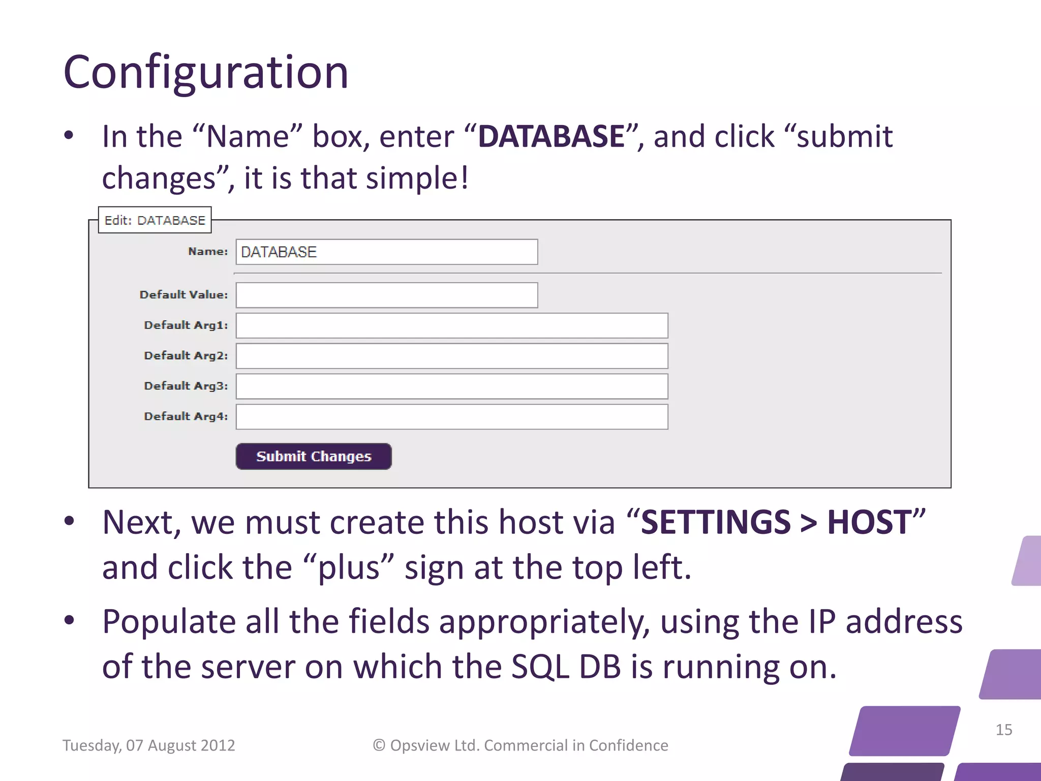 Configuration • In the “Name” box, enter “DATABASE”, and click “submit changes”, it is that simple! • Next, we must create this host via “SETTINGS > HOST” and click the “plus” sign at the top left. • Populate all the fields appropriately, using the IP address of the server on which the SQL DB is running on. 15 Tuesday, 07 August 2012 © Opsview Ltd. Commercial in Confidence 