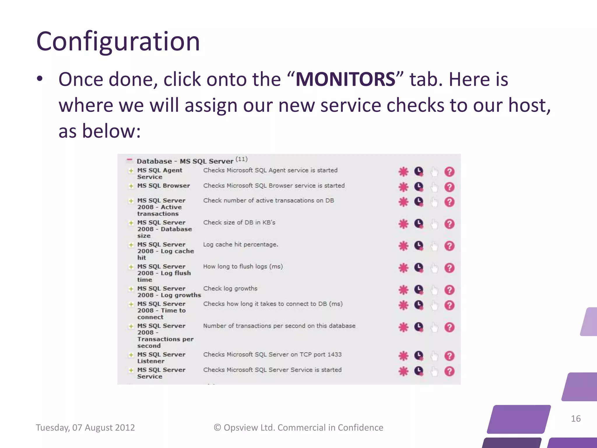 Configuration • Once done, click onto the “MONITORS” tab. Here is where we will assign our new service checks to our host, as below: 16 Tuesday, 07 August 2012 © Opsview Ltd. Commercial in Confidence 
