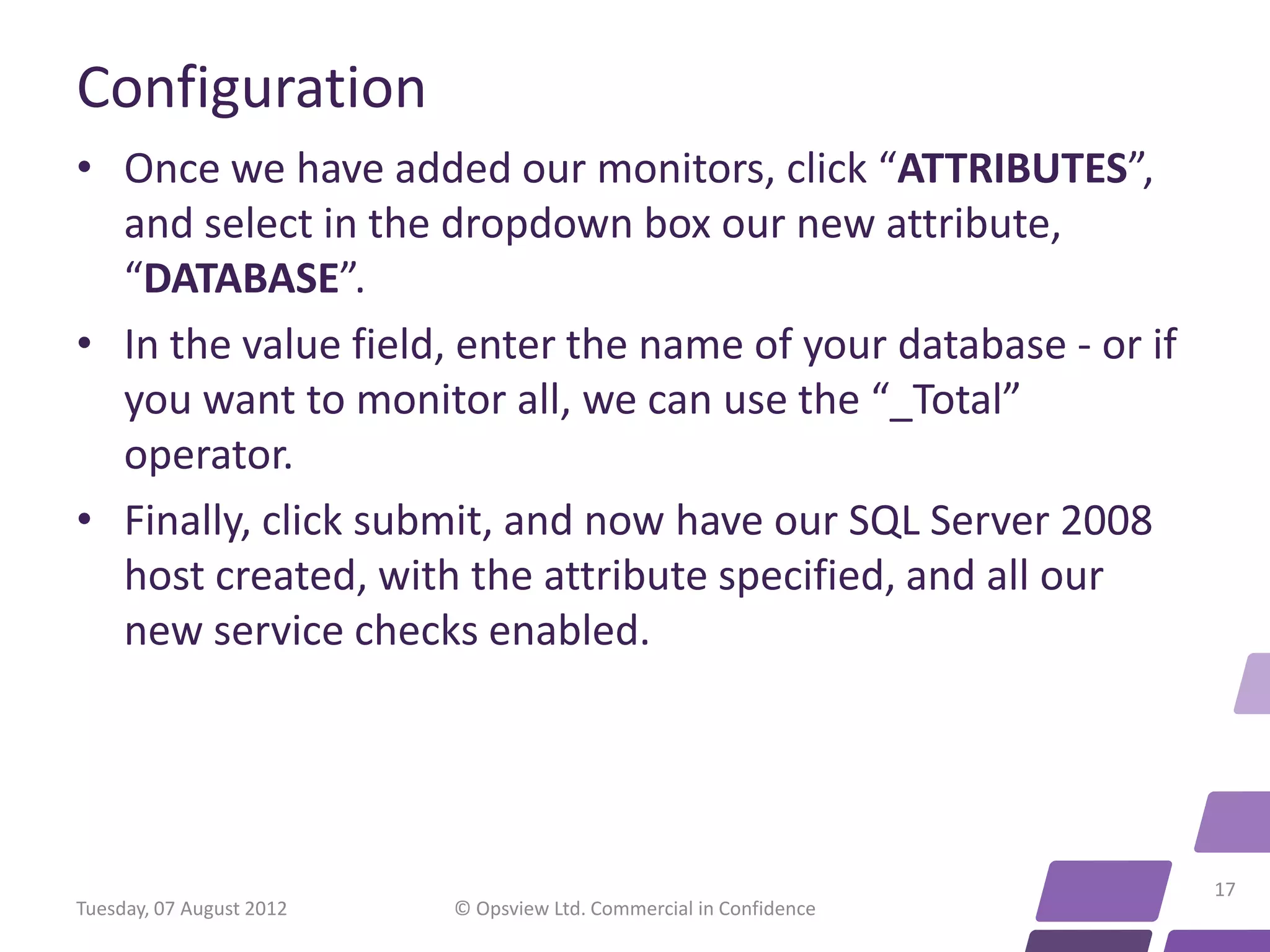 Configuration • Once we have added our monitors, click “ATTRIBUTES”, and select in the dropdown box our new attribute, “DATABASE”. • In the value field, enter the name of your database - or if you want to monitor all, we can use the “_Total” operator. • Finally, click submit, and now have our SQL Server 2008 host created, with the attribute specified, and all our new service checks enabled. 17 Tuesday, 07 August 2012 © Opsview Ltd. Commercial in Confidence 