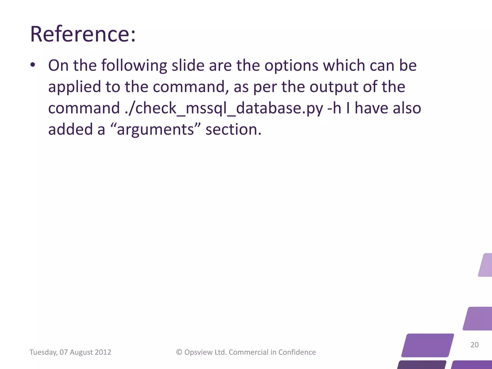 Reference: • On the following slide are the options which can be applied to the command, as per the output of the command ./check_mssql_database.py -h I have also added a “arguments” section. 20 Tuesday, 07 August 2012 © Opsview Ltd. Commercial in Confidence 