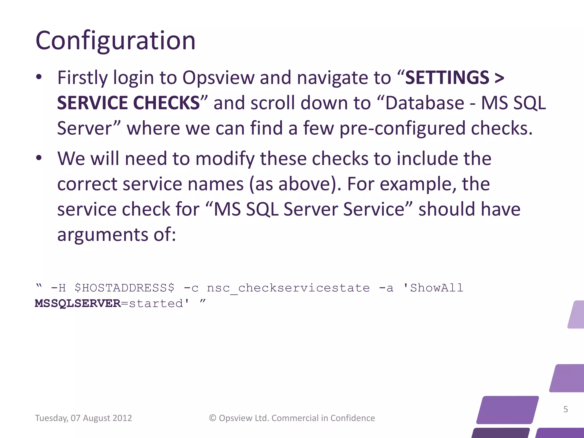 Configuration • Firstly login to Opsview and navigate to “SETTINGS > SERVICE CHECKS” and scroll down to “Database - MS SQL Server” where we can find a few pre-configured checks. • We will need to modify these checks to include the correct service names (as above). For example, the service check for “MS SQL Server Service” should have arguments of: “ -H $HOSTADDRESS$ -c nsc_checkservicestate -a 'ShowAll MSSQLSERVER=started' ” 5 Tuesday, 07 August 2012 © Opsview Ltd. Commercial in Confidence 