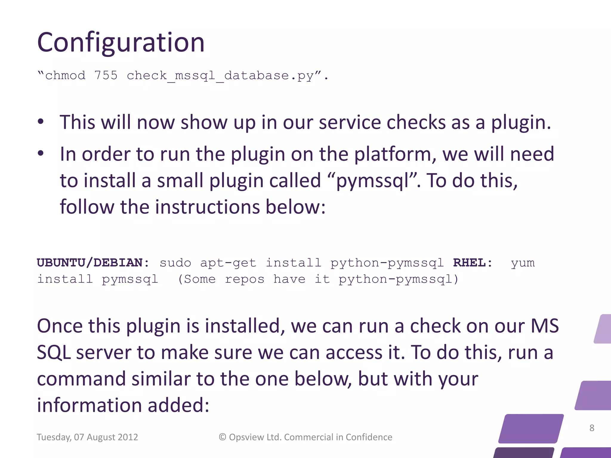Configuration “chmod 755 check_mssql_database.py”. • This will now show up in our service checks as a plugin. • In order to run the plugin on the platform, we will need to install a small plugin called “pymssql”. To do this, follow the instructions below: UBUNTU/DEBIAN: sudo apt-get install python-pymssql RHEL: yum install pymssql (Some repos have it python-pymssql) Once this plugin is installed, we can run a check on our MS SQL server to make sure we can access it. To do this, run a command similar to the one below, but with your information added: 8 Tuesday, 07 August 2012 © Opsview Ltd. Commercial in Confidence 