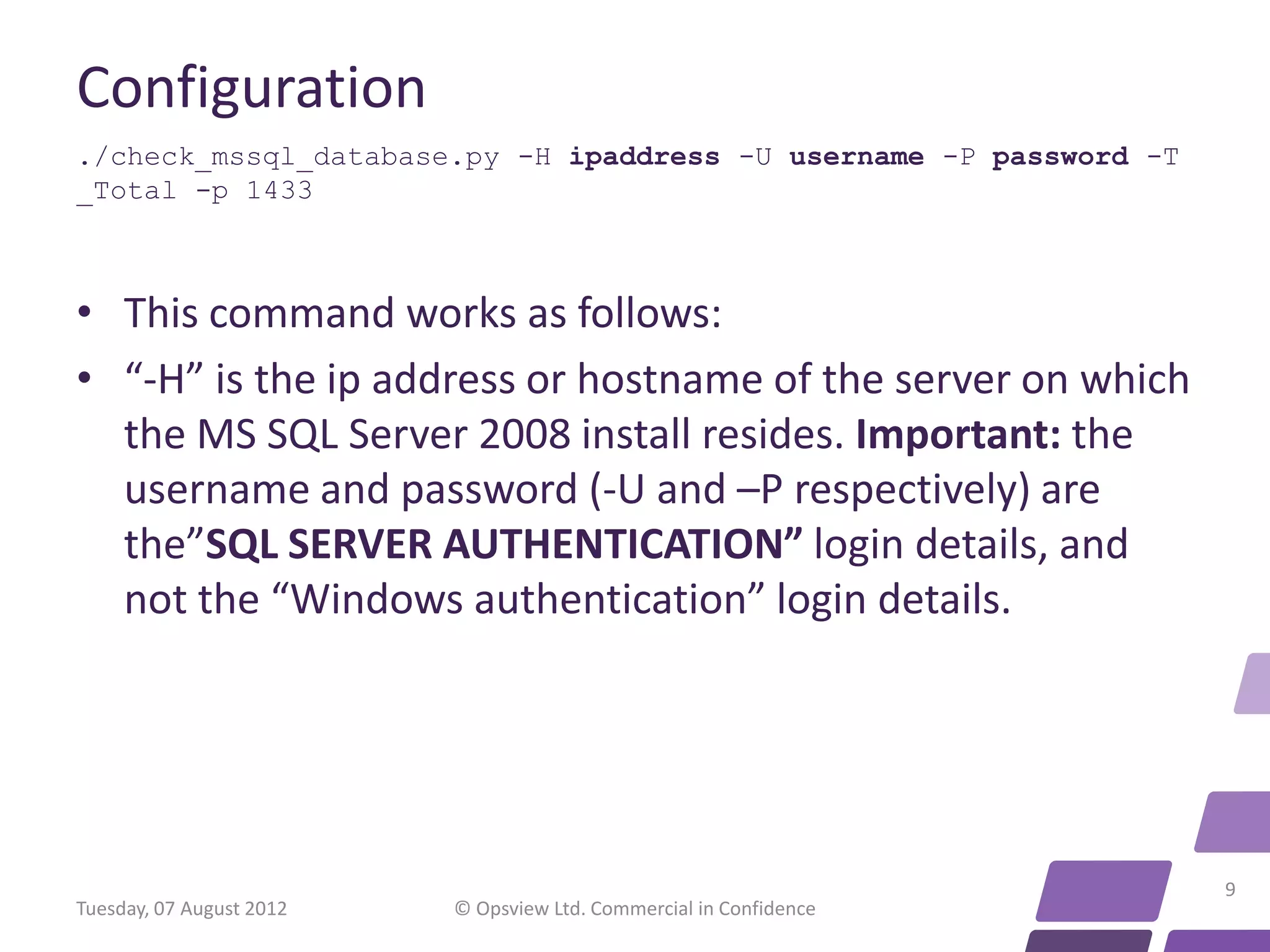 Configuration ./check_mssql_database.py -H ipaddress -U username -P password -T _Total -p 1433 • This command works as follows: • “-H” is the ip address or hostname of the server on which the MS SQL Server 2008 install resides. Important: the username and password (-U and –P respectively) are the”SQL SERVER AUTHENTICATION” login details, and not the “Windows authentication” login details. 9 Tuesday, 07 August 2012 © Opsview Ltd. Commercial in Confidence 