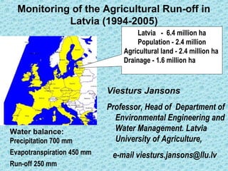 Monitoring of the Agricultural Run-off in
Latvia (1994-2005)
Viesturs Jansons
Professor, Head of Department of
Environmental Engineering and
Water Management. Latvia
University of Agriculture,
e-mail viesturs.jansons@llu.lv
Water balance:
Precipitation 700 mm
Evapotranspiration 450 mm
Run-off 250 mm
Latvia - 6.4 million ha
Population - 2.4 million
Agricultural land - 2.4 million ha
Drainage - 1.6 million ha
 