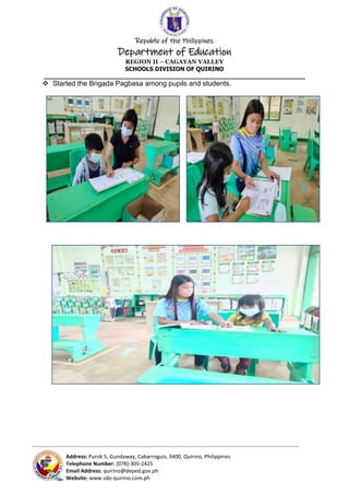 Republic of the Philippines
Department of Education
REGION II – CAGAYAN VALLEY
SCHOOLS DIVISION OF QUIRINO
______________________________________________________________________
_____________________________________________________________________________________________________________________________
Address: Purok 5, Gundaway, Cabarroguis, 3400, Quirino, Philippines
Telephone Number: (078)-305-2425
Email Address: quirino@deped.gov.ph
Website: www.sdo-quirino.com.ph
 Started the Brigada Pagbasa among pupils and students.
 