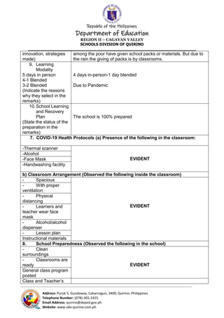 Republic of the Philippines
Department of Education
REGION II – CAGAYAN VALLEY
SCHOOLS DIVISION OF QUIRINO
______________________________________________________________________
_____________________________________________________________________________________________________________________________
Address: Purok 5, Gundaway, Cabarroguis, 3400, Quirino, Philippines
Telephone Number: (078)-305-2425
Email Address: quirino@deped.gov.ph
Website: www.sdo-quirino.com.ph
innovation, strategies
made)
among the poor have given school packs or materials. But due to
the rain the giving of packs is by classrooms.
9. Learning
Modality
5 days in person
4-1 Blended
3-2 Blended
(Indicate the reasons
why they select in the
remarks)
4 days in-person-1 day blended
Due to Pandemic
10.School Learning
and Recovery
Plan
(State the status of the
preparation in the
remarks)
The school is 100% prepared
7. COVID-19 Health Protocols (a) Presence of the following in the classroom:
-Thermal scanner
EVIDENT
-Alcohol
-Face Mask
-Handwashing facility
b) Classroom Arrangement (Observed the following inside the classroom)
- Spacious
EVIDENT
- With proper
ventilation
- Physical
distancing
- Learners and
teacher wear face
mask
- Alcohol/alcohol
dispenser
- Lesson plan
Instructional materials
8. School Preparedness (Observed the following in the school)
- Clean
surroundings
EVIDENT
- Classrooms are
ready
General class program
posted
Class and Teacher’s
 
