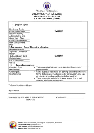 Republic of the Philippines
Department of Education
REGION II – CAGAYAN VALLEY
SCHOOLS DIVISION OF QUIRINO
______________________________________________________________________
_____________________________________________________________________________________________________________________________
Address: Purok 5, Gundaway, Cabarroguis, 3400, Quirino, Philippines
Telephone Number: (078)-305-2425
Email Address: quirino@deped.gov.ph
Website: www.sdo-quirino.com.ph
- program signed
-
EVIDENT
Monitoring Tools
Observation Tools
Isolation Facility
Administrative and
Supervisory Plan
Communication Plan
Risk Management
Plan
9.Transparency Board Check the following:
-Announcements
EVIDENT
-Updated Liquidation
Report
-School Report Card
-Bulletin/Memo
List of Donations
Others
10. General Assessment
Positive / Good
Happenings
 They are excited to have in-person class Parents and
pupils/student.
Challenges /
Shortcomings
 Some pupils and students are coming late in the school due
to the distance and roads are under construction, any type
of vehicles are not passable due to bad weather.
 There are pupils and students were absent due to bad
weather, tardiness and sickness
Technical Assistance Given: ________________________________________________________
Agreements: _____________________________________________________________________
_________________________________________________________________________________
Monitored by: HILARIA T. SABADO PhD. Conformed: __________________
PSDS/EPS
 