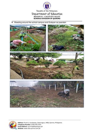 Republic of the Philippines
Department of Education
REGION II – CAGAYAN VALLEY
SCHOOLS DIVISION OF QUIRINO
______________________________________________________________________
_____________________________________________________________________________________________________________________________
Address: Purok 5, Gundaway, Cabarroguis, 3400, Quirino, Philippines
Telephone Number: (078)-305-2425
Email Address: quirino@deped.gov.ph
Website: www.sdo-quirino.com.ph
 Weeding around the school campus and Gulayan sa paaralan
 
