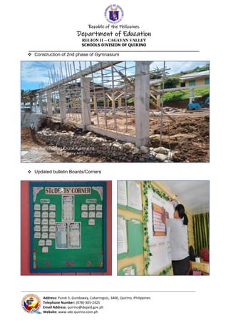 Republic of the Philippines
Department of Education
REGION II – CAGAYAN VALLEY
SCHOOLS DIVISION OF QUIRINO
______________________________________________________________________
_____________________________________________________________________________________________________________________________
Address: Purok 5, Gundaway, Cabarroguis, 3400, Quirino, Philippines
Telephone Number: (078)-305-2425
Email Address: quirino@deped.gov.ph
Website: www.sdo-quirino.com.ph
 Construction of 2nd phase of Gymnasium
 Updated bulletin Boards/Corners
 