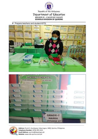 Republic of the Philippines
Department of Education
REGION II – CAGAYAN VALLEY
SCHOOLS DIVISION OF QUIRINO
______________________________________________________________________
_____________________________________________________________________________________________________________________________
Address: Purok 5, Gundaway, Cabarroguis, 3400, Quirino, Philippines
Telephone Number: (078)-305-2425
Email Address: quirino@deped.gov.ph
Website: www.sdo-quirino.com.ph
 Prepare teachers and student KITS.
 