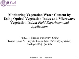 Monitoring Vegetation Water Content by Using Optical Vegetation Index and Microwave Vegetation Index:   Field Experiment and Application Hui Lu (  Tsinghua University, China ) Toshio Koike & Hiroyuki Tsutsui ( The University of Tokyo ) Hedeyuki Fujii ( JAXA ) 