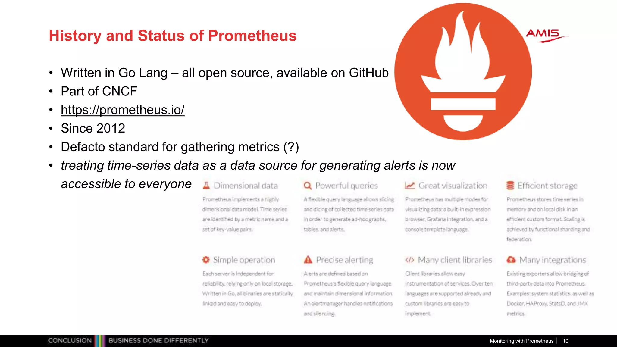 History and Status of Prometheus
• Written in Go Lang – all open source, available on GitHub
• Part of CNCF
• https://prometheus.io/
• Since 2012
• Defacto standard for gathering metrics (?)
• treating time-series data as a data source for generating alerts is now
accessible to everyone through those open source tools like Prometheus
Monitoring with Prometheus 10
 