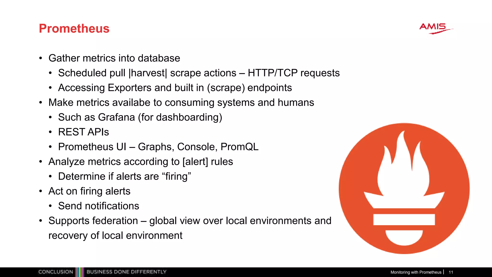 Prometheus
• Gather metrics into database
• Scheduled pull |harvest| scrape actions – HTTP/TCP requests
• Accessing Exporters and built in (scrape) endpoints
• Make metrics availabe to consuming systems and humans
• Such as Grafana (for dashboarding)
• REST APIs
• Prometheus UI – Graphs, Console, PromQL
• Analyze metrics according to [alert] rules
• Determine if alerts are “firing”
• Act on firing alerts
• Send notifications
• Supports federation – global view over local environments and
recovery of local environment
Monitoring with Prometheus 11
 