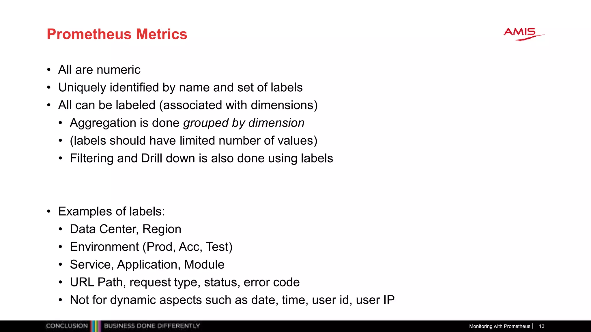 Prometheus Metrics
• All are numeric
• Uniquely identified by name and set of labels
• All can be labeled (associated with dimensions)
• Aggregation is done grouped by dimension
• (labels should have limited number of values)
• Filtering and Drill down is also done using labels
• Examples of labels:
• Data Center, Region
• Environment (Prod, Acc, Test)
• Service, Application, Module
• URL Path, request type, status, error code
• Not for dynamic aspects such as date, time, user id, user IP
Monitoring with Prometheus 13
 