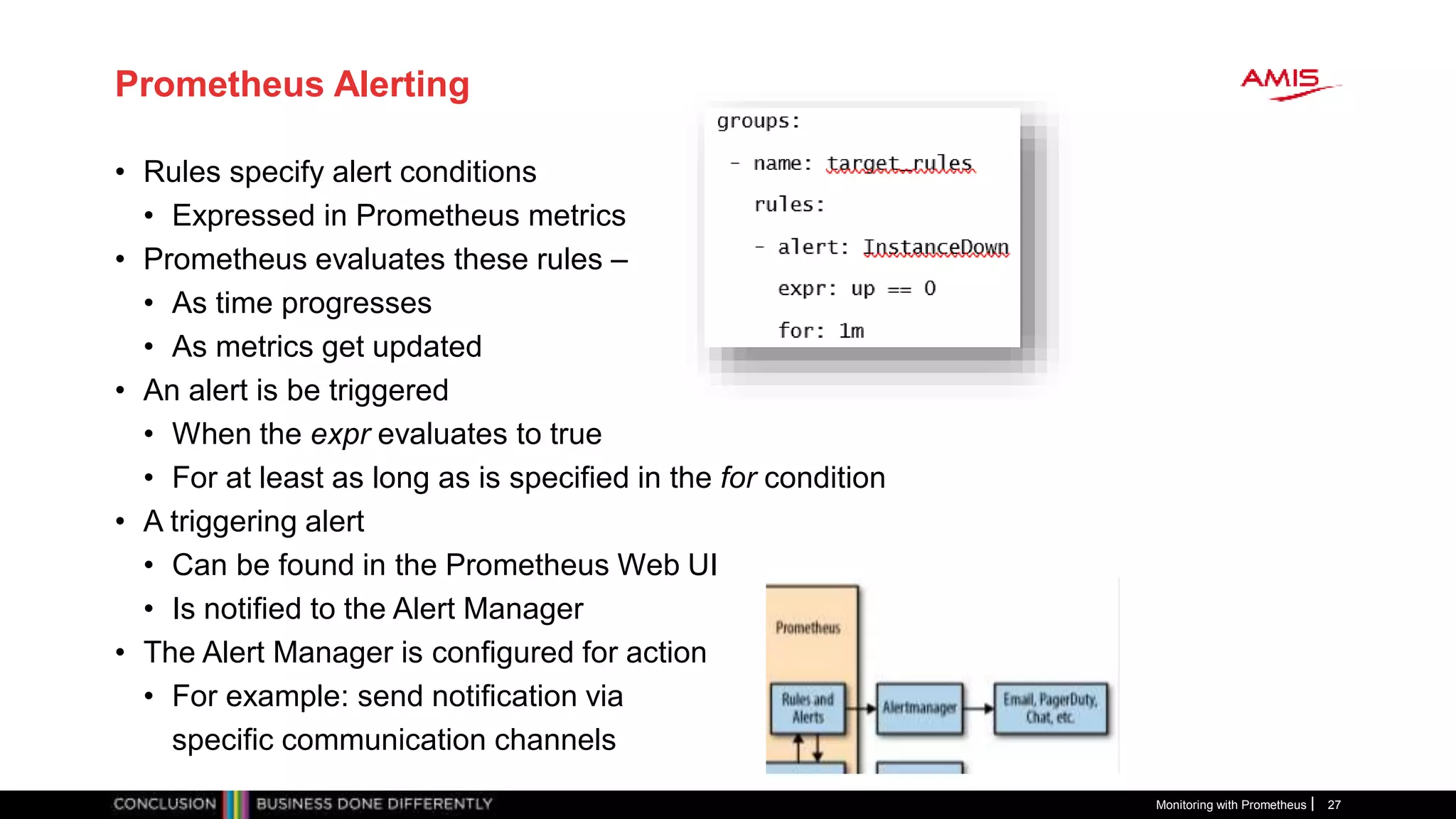 Prometheus Alerting
• Rules specify alert conditions
• Expressed in Prometheus metrics
• Prometheus evaluates these rules –
• As time progresses
• As metrics get updated
• An alert is be triggered
• When the expr evaluates to true
• For at least as long as is specified in the for condition
• A triggering alert
• Can be found in the Prometheus Web UI
• Is notified to the Alert Manager
• The Alert Manager is configured for action
• For example: send notification via
specific communication channels
Monitoring with Prometheus 27
 