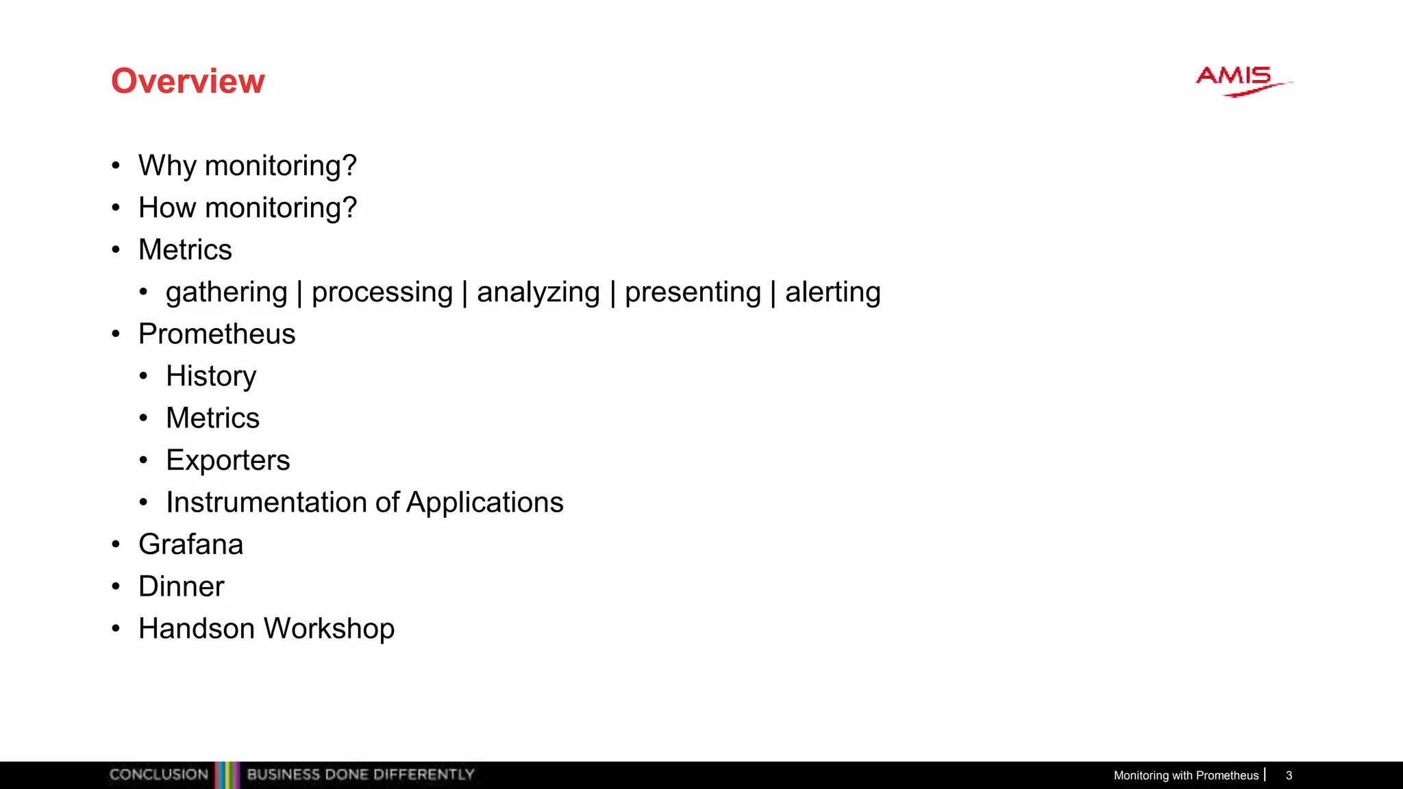 Overview
• Why monitoring?
• How monitoring?
• Metrics
• gathering | processing | analyzing | presenting | alerting
• Prometheus
• History
• Metrics
• Exporters
• Instrumentation of Applications
• Grafana
• Dinner
• Handson Workshop
Monitoring with Prometheus 3
 