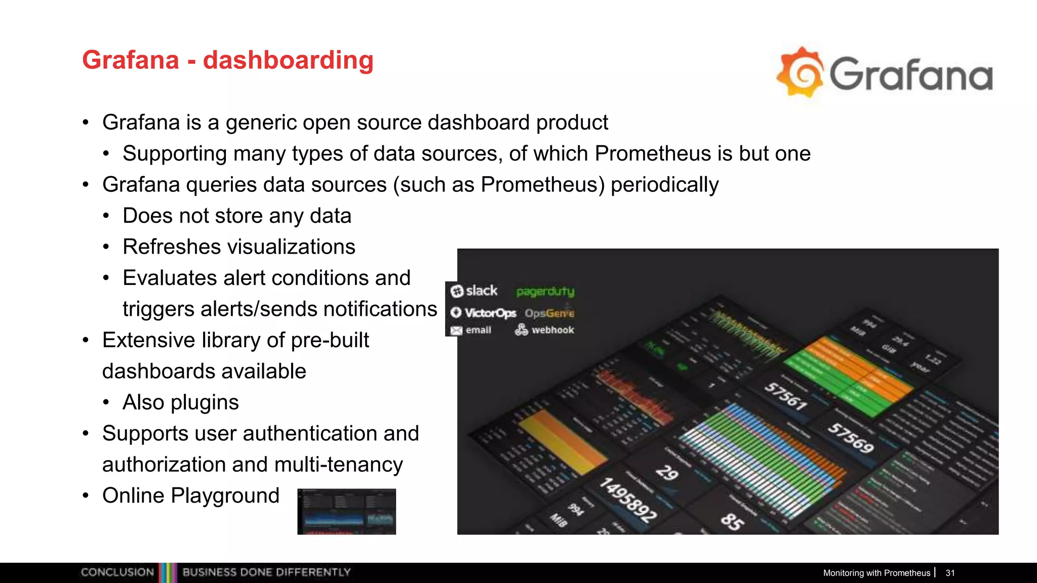 Grafana - dashboarding
• Grafana is a generic open source dashboard product
• Supporting many types of data sources, of which Prometheus is but one
• Grafana queries data sources (such as Prometheus) periodically
• Does not store any data
• Refreshes visualizations
• Evaluates alert conditions and
triggers alerts/sends notifications
• Extensive library of pre-built
dashboards available
• Also plugins
• Supports user authentication and
authorization and multi-tenancy
• Online Playground
Monitoring with Prometheus 31
 