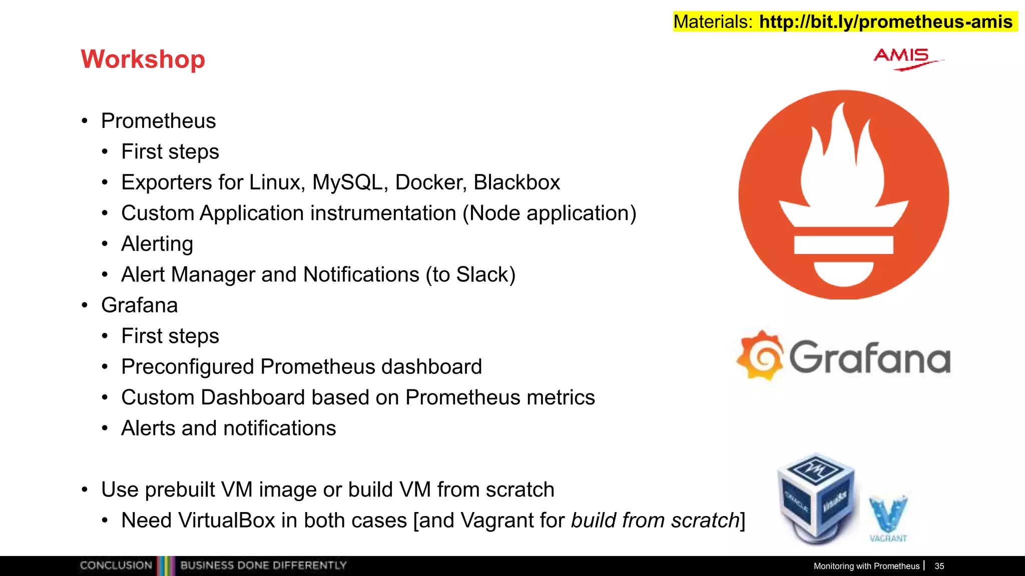 Workshop
• Prometheus
• First steps
• Exporters for Linux, MySQL, Docker, Blackbox
• Custom Application instrumentation (Node application)
• Alerting
• Alert Manager and Notifications (to Slack)
• Grafana
• First steps
• Preconfigured Prometheus dashboard
• Custom Dashboard based on Prometheus metrics
• Alerts and notifications
• Use prebuilt VM image or build VM from scratch
• Need VirtualBox in both cases [and Vagrant for build from scratch]
Monitoring with Prometheus 35
Materials: http://bit.ly/prometheus-amis
 