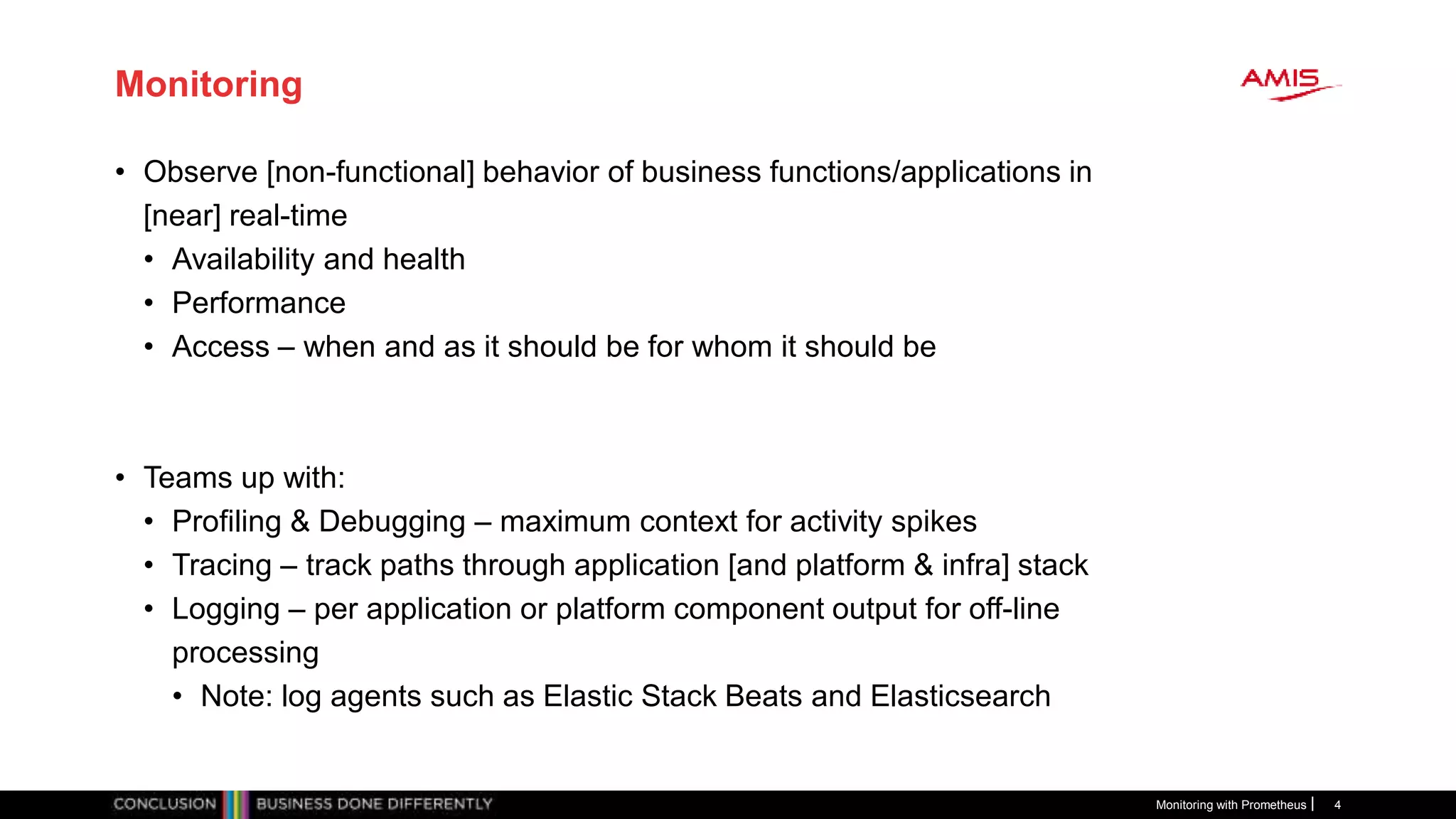 Monitoring
• Observe [non-functional] behavior of business functions/applications in
[near] real-time
• Availability and health
• Performance
• Access – when and as it should be for whom it should be
• Teams up with:
• Profiling & Debugging – maximum context for activity spikes
• Tracing – track paths through application [and platform & infra] stack
• Logging – per application or platform component output for off-line
processing
• Note: log agents such as Elastic Stack Beats and Elasticsearch
Monitoring with Prometheus 4
 