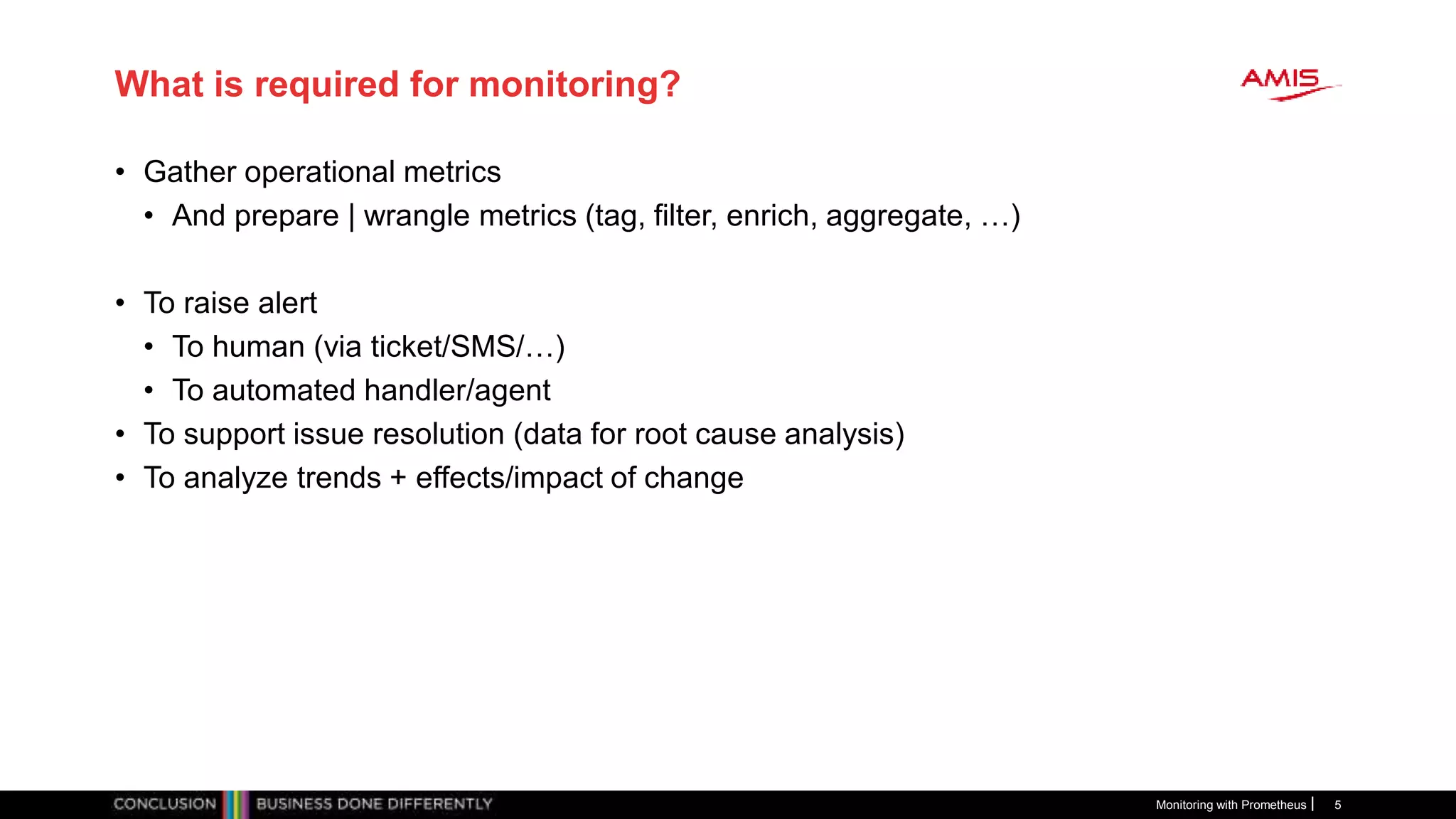 What is required for monitoring?
• Gather operational metrics
• And prepare | wrangle metrics (tag, filter, enrich, aggregate, …)
• To raise alert
• To human (via ticket/SMS/…)
• To automated handler/agent
• To support issue resolution (data for root cause analysis)
• To analyze trends + effects/impact of change
Monitoring with Prometheus 5
 