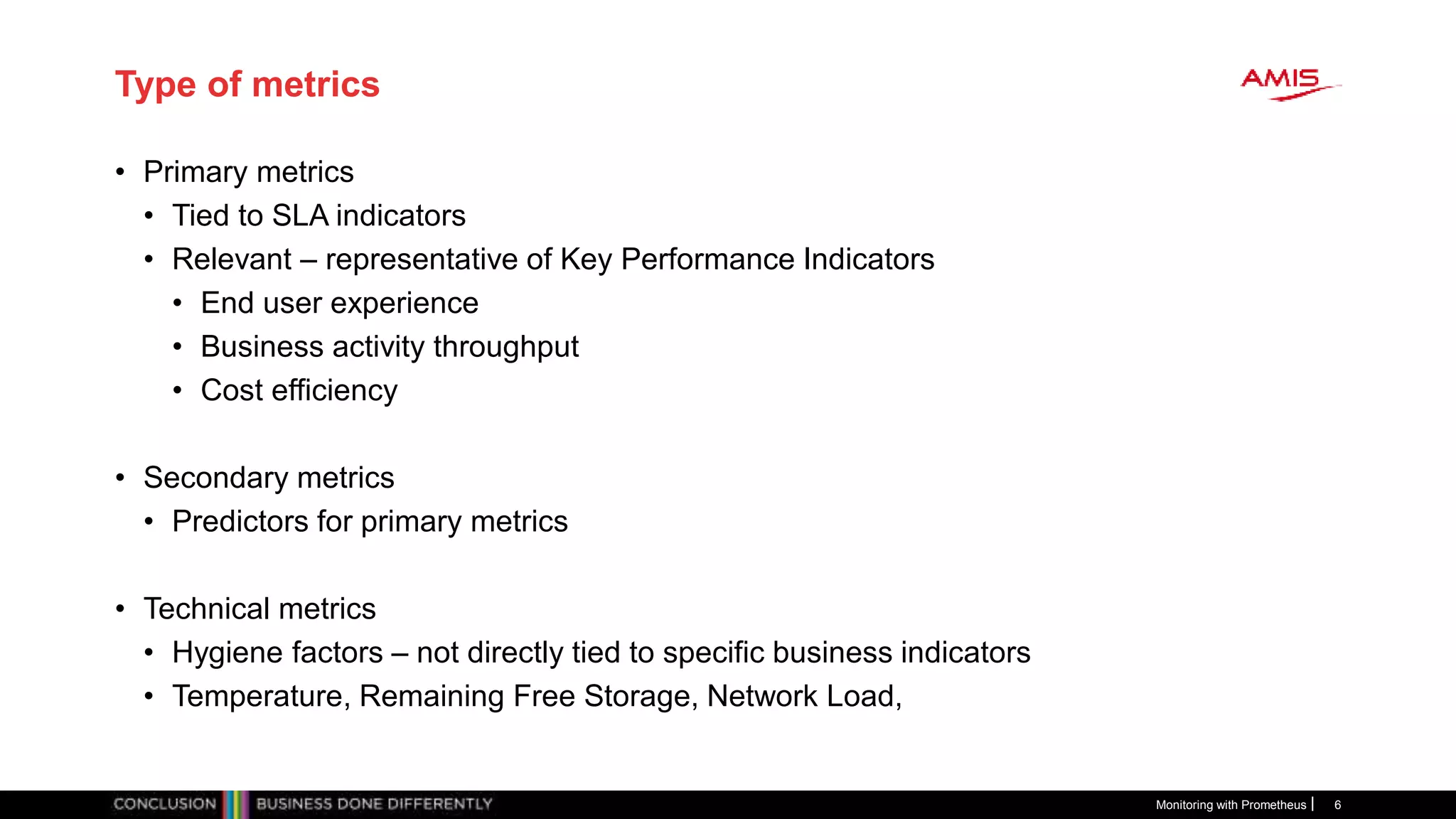 Type of metrics
• Primary metrics
• Tied to SLA indicators
• Relevant – representative of Key Performance Indicators
• End user experience
• Business activity throughput
• Cost efficiency
• Secondary metrics
• Predictors for primary metrics
• Technical metrics
• Hygiene factors – not directly tied to specific business indicators
• Temperature, Remaining Free Storage, Network Load,
Monitoring with Prometheus 6
 