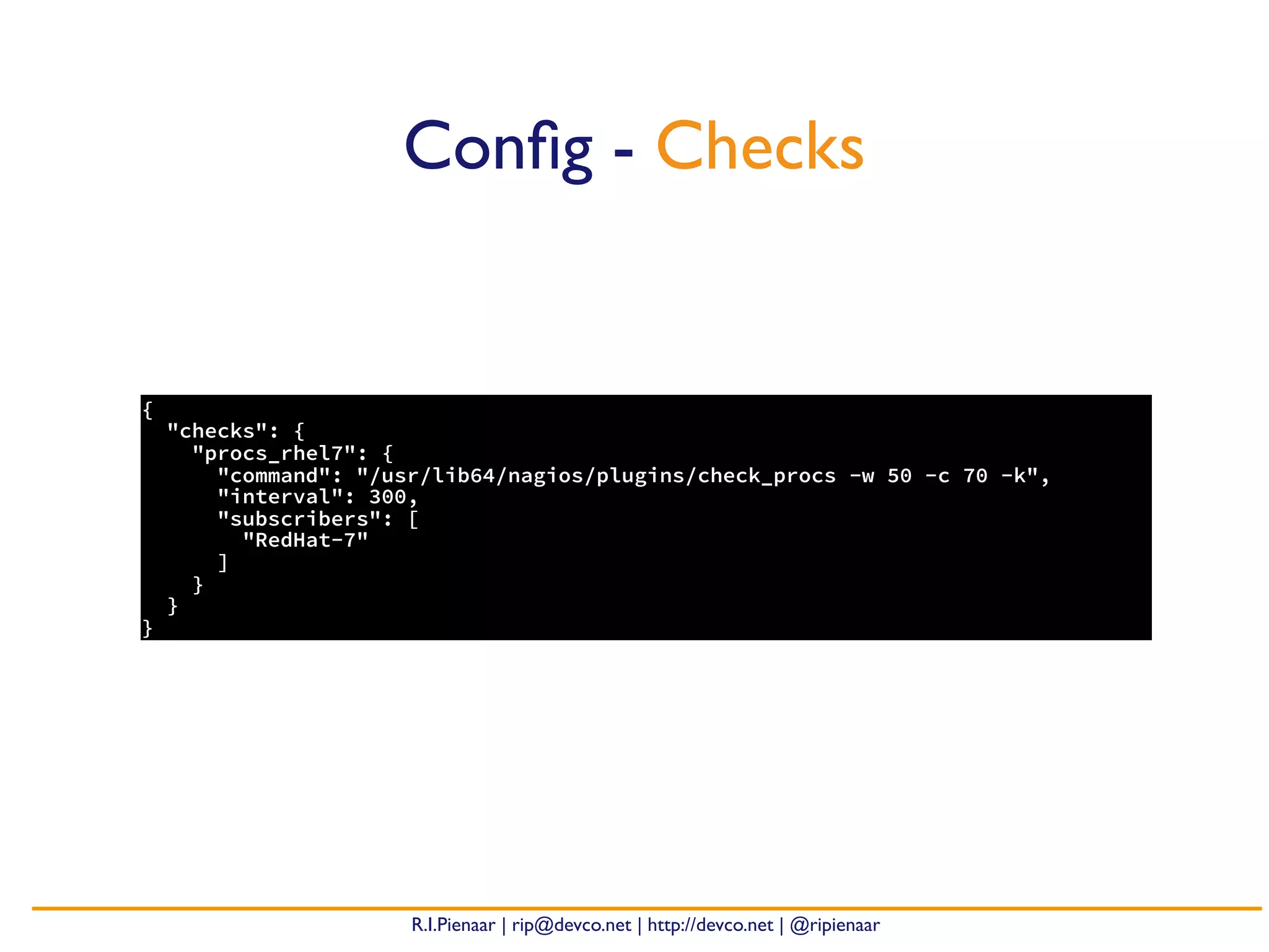 R.I.Pienaar | rip@devco.net | http://devco.net | @ripienaar
{
"checks": {
"procs_rhel7": {
"command": "/usr/lib64/nagios/plugins/check_procs -w 50 -c 70 -k",
"interval": 300,
"subscribers": [
"RedHat-7"
]
}
}
}
Conﬁg - Checks
 