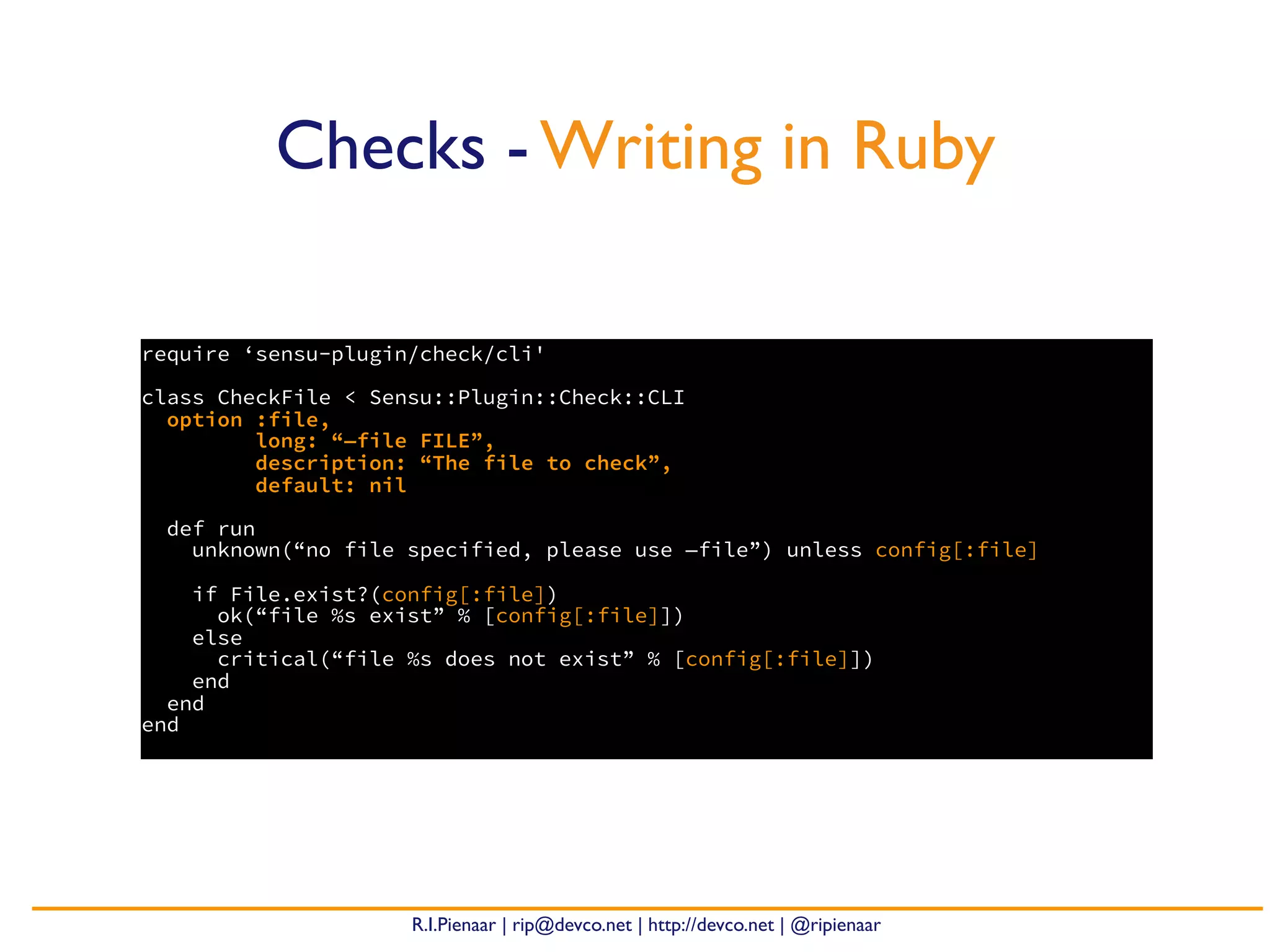 R.I.Pienaar | rip@devco.net | http://devco.net | @ripienaar
require ‘sensu-plugin/check/cli'
class CheckFile < Sensu::Plugin::Check::CLI
option :file,
long: “—file FILE”,
description: “The file to check”,
default: nil
def run
unknown(“no file specified, please use —file”) unless config[:file]
if File.exist?(config[:file])
ok(“file %s exist” % [config[:file]])
else
critical(“file %s does not exist” % [config[:file]])
end
end
end
Checks - Writing in Ruby
 