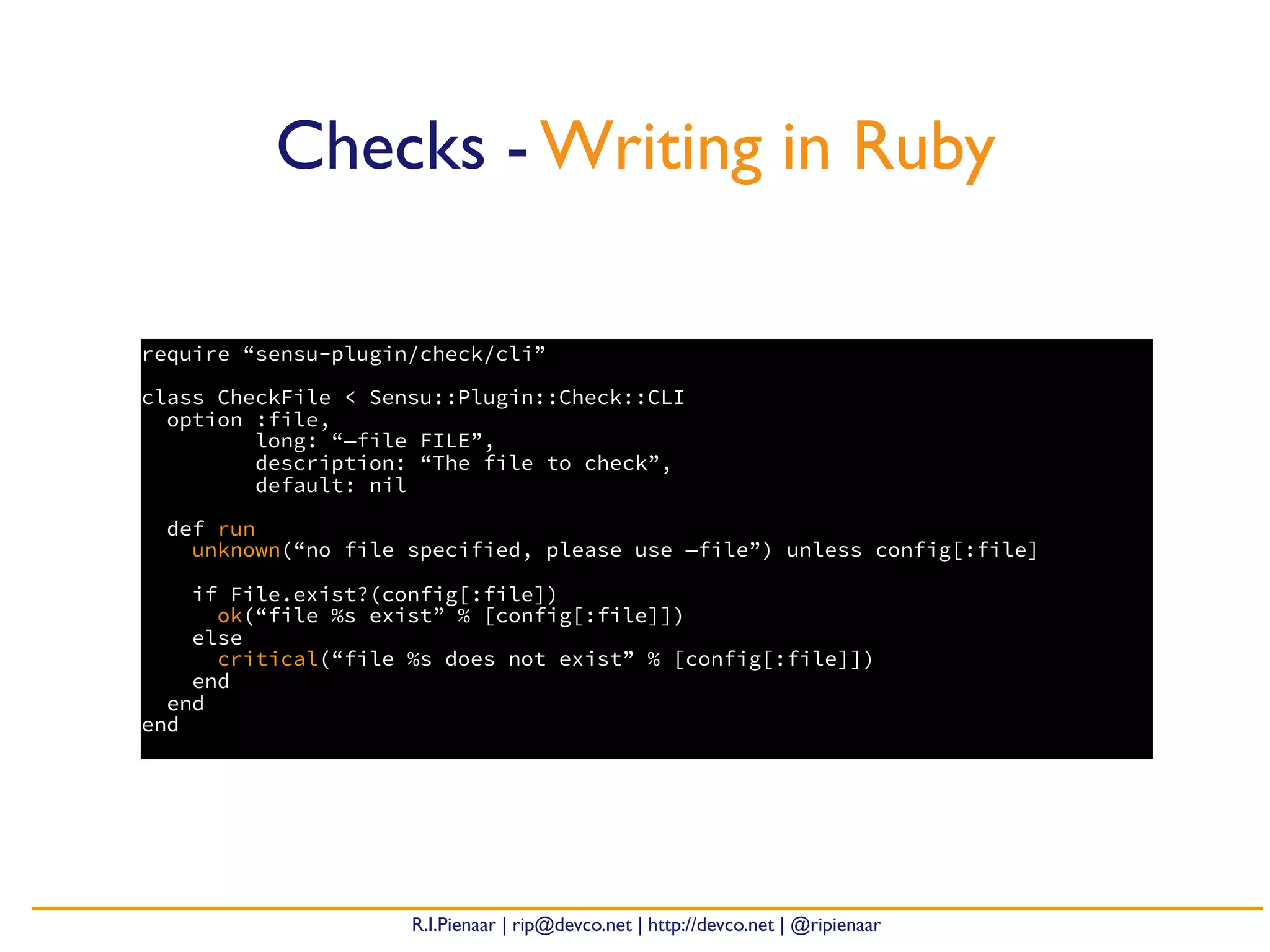 R.I.Pienaar | rip@devco.net | http://devco.net | @ripienaar
require “sensu-plugin/check/cli”
class CheckFile < Sensu::Plugin::Check::CLI
option :file,
long: “—file FILE”,
description: “The file to check”,
default: nil
def run
unknown(“no file specified, please use —file”) unless config[:file]
if File.exist?(config[:file])
ok(“file %s exist” % [config[:file]])
else
critical(“file %s does not exist” % [config[:file]])
end
end
end
Checks - Writing in Ruby
 