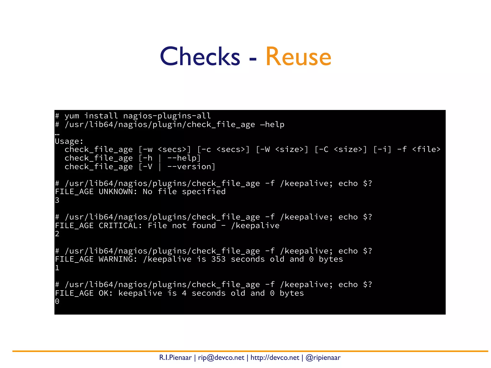 R.I.Pienaar | rip@devco.net | http://devco.net | @ripienaar
# yum install nagios-plugins-all
# /usr/lib64/nagios/plugin/check_file_age —help
…
Usage:
check_file_age [-w <secs>] [-c <secs>] [-W <size>] [-C <size>] [-i] -f <file>
check_file_age [-h | --help]
check_file_age [-V | --version]
# /usr/lib64/nagios/plugins/check_file_age -f /keepalive; echo $?
FILE_AGE UNKNOWN: No file specified
3
# /usr/lib64/nagios/plugins/check_file_age -f /keepalive; echo $?
FILE_AGE CRITICAL: File not found - /keepalive
2
# /usr/lib64/nagios/plugins/check_file_age -f /keepalive; echo $?
FILE_AGE WARNING: /keepalive is 353 seconds old and 0 bytes
1
# /usr/lib64/nagios/plugins/check_file_age -f /keepalive; echo $?
FILE_AGE OK: keepalive is 4 seconds old and 0 bytes
0
Checks - Reuse
 