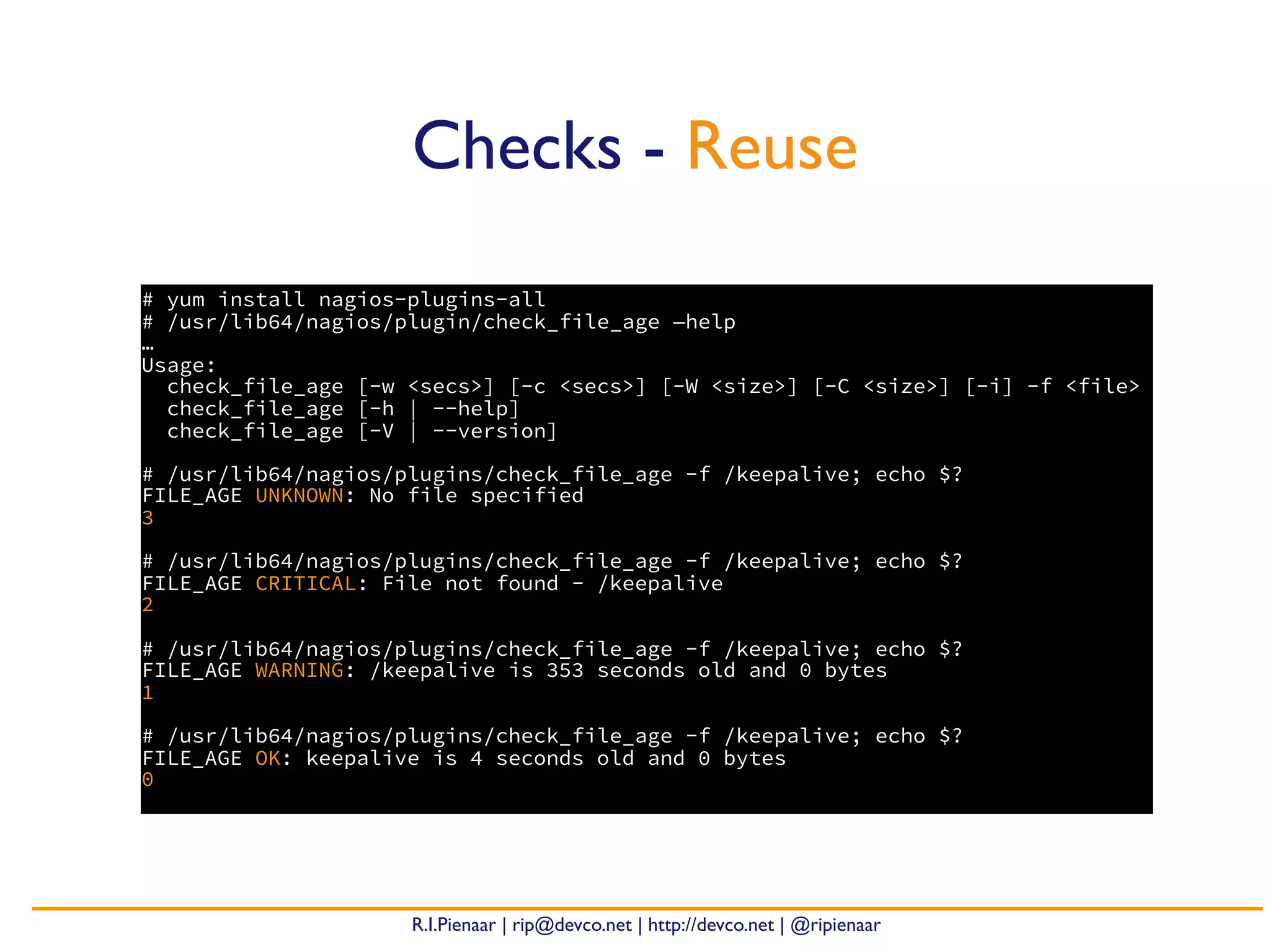 R.I.Pienaar | rip@devco.net | http://devco.net | @ripienaar
# yum install nagios-plugins-all
# /usr/lib64/nagios/plugin/check_file_age —help
…
Usage:
check_file_age [-w <secs>] [-c <secs>] [-W <size>] [-C <size>] [-i] -f <file>
check_file_age [-h | --help]
check_file_age [-V | --version]
# /usr/lib64/nagios/plugins/check_file_age -f /keepalive; echo $?
FILE_AGE UNKNOWN: No file specified
3
# /usr/lib64/nagios/plugins/check_file_age -f /keepalive; echo $?
FILE_AGE CRITICAL: File not found - /keepalive
2
# /usr/lib64/nagios/plugins/check_file_age -f /keepalive; echo $?
FILE_AGE WARNING: /keepalive is 353 seconds old and 0 bytes
1
# /usr/lib64/nagios/plugins/check_file_age -f /keepalive; echo $?
FILE_AGE OK: keepalive is 4 seconds old and 0 bytes
0
Checks - Reuse
 