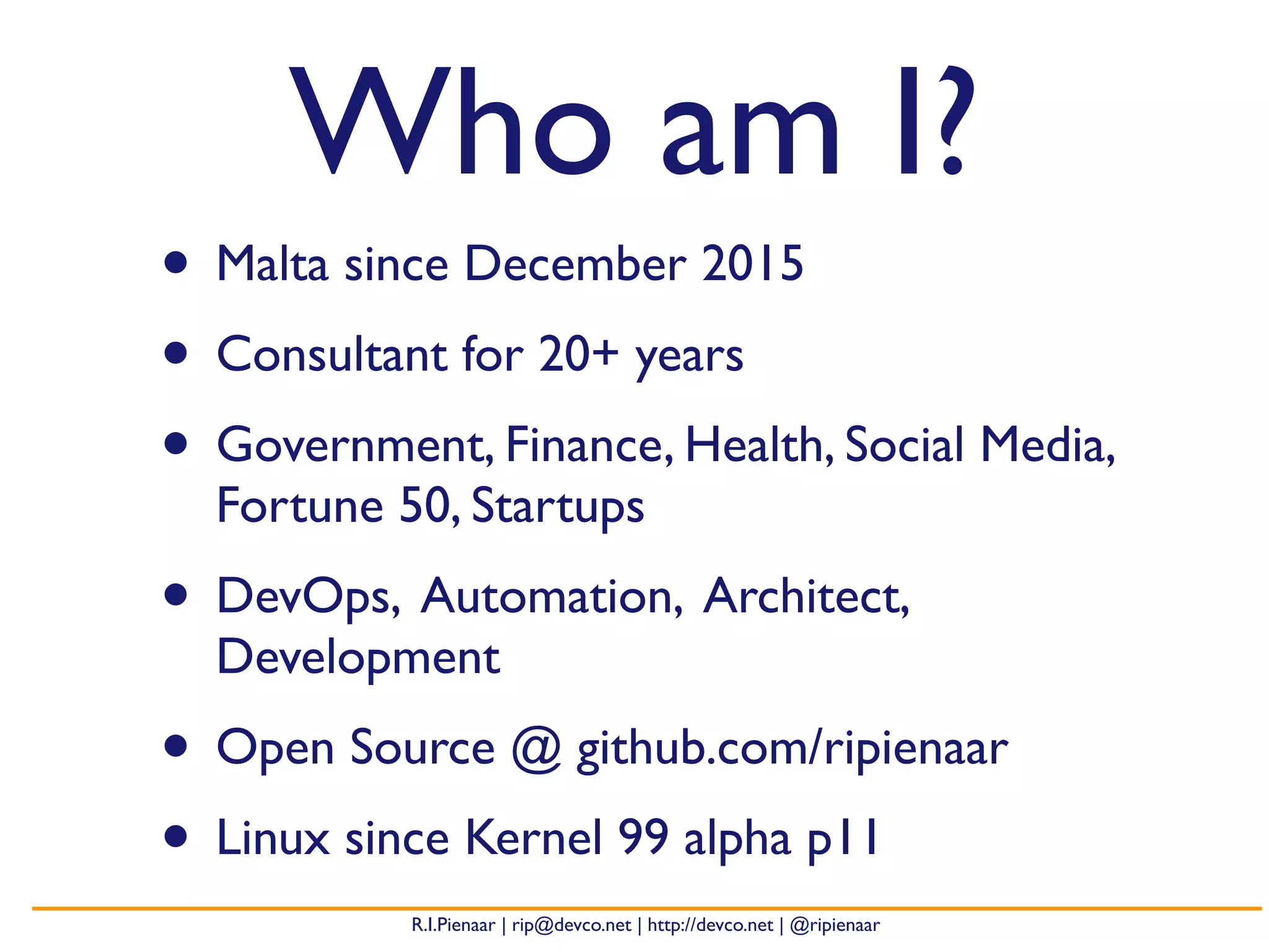R.I.Pienaar | rip@devco.net | http://devco.net | @ripienaar
Who am I?
• Malta since December 2015
• Consultant for 20+ years
• Government, Finance, Health, Social Media,
Fortune 50, Startups
• DevOps, Automation, Architect,
Development
• Open Source @ github.com/ripienaar
• Linux since Kernel 99 alpha p11
 