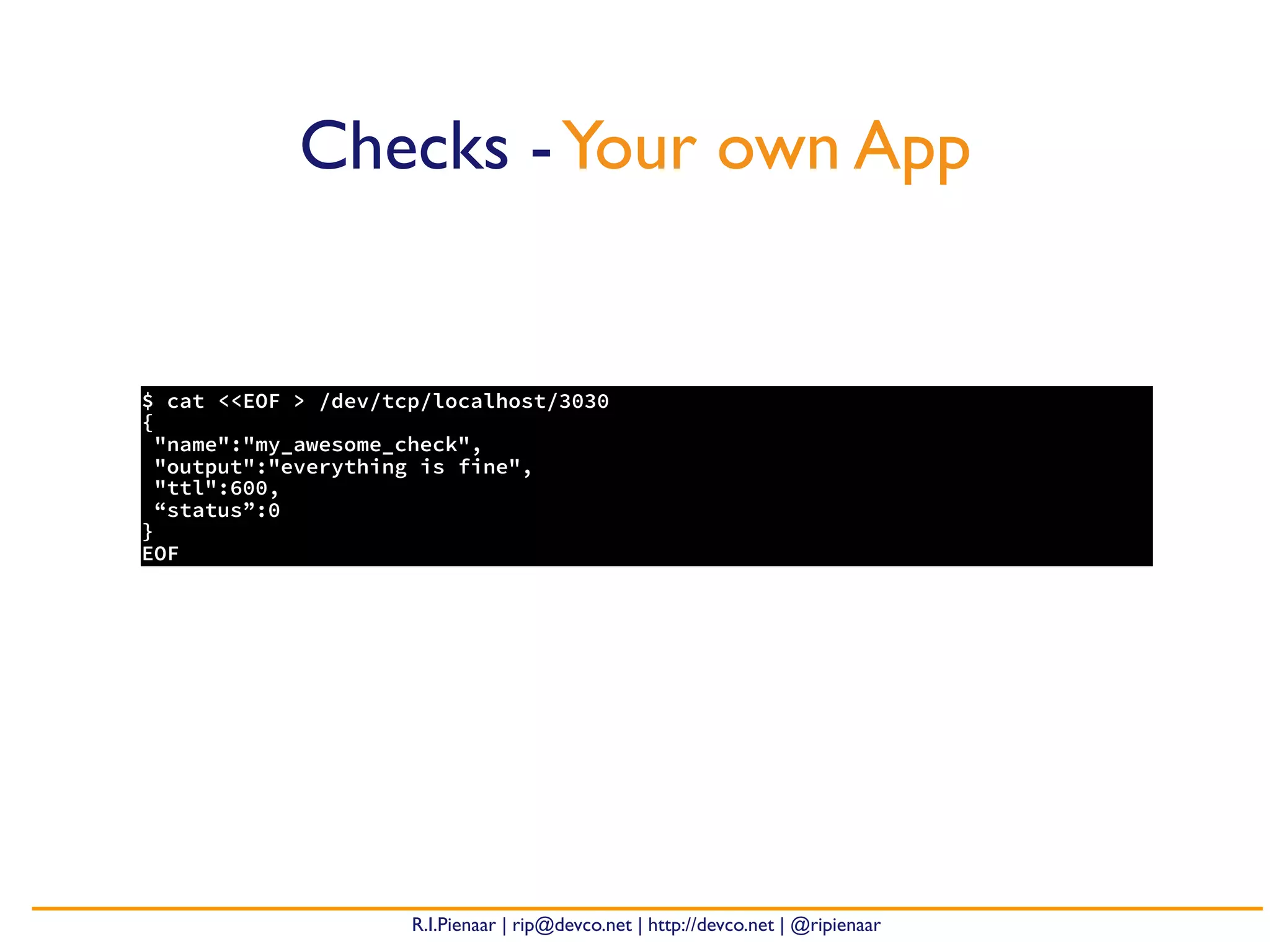 R.I.Pienaar | rip@devco.net | http://devco.net | @ripienaar
$ cat <<EOF > /dev/tcp/localhost/3030
{
"name":"my_awesome_check",
"output":"everything is fine",
"ttl":600,
“status”:0
}
EOF
Checks -Your own App
 