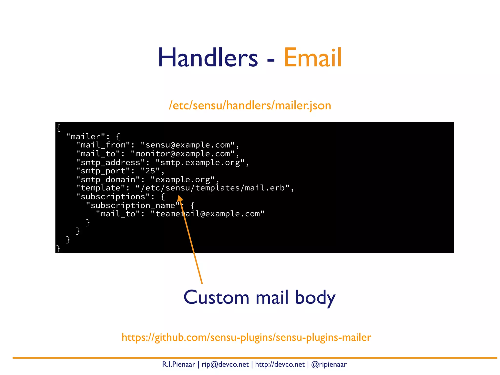 R.I.Pienaar | rip@devco.net | http://devco.net | @ripienaar
{
"mailer": {
"mail_from": "sensu@example.com",
"mail_to": "monitor@example.com",
"smtp_address": "smtp.example.org",
"smtp_port": "25",
"smtp_domain": "example.org",
"template": “/etc/sensu/templates/mail.erb”,
"subscriptions": {
"subscription_name": {
"mail_to": "teamemail@example.com"
}
}
}
}
Handlers - Email
https://github.com/sensu-plugins/sensu-plugins-mailer
/etc/sensu/handlers/mailer.json
Custom mail body
 