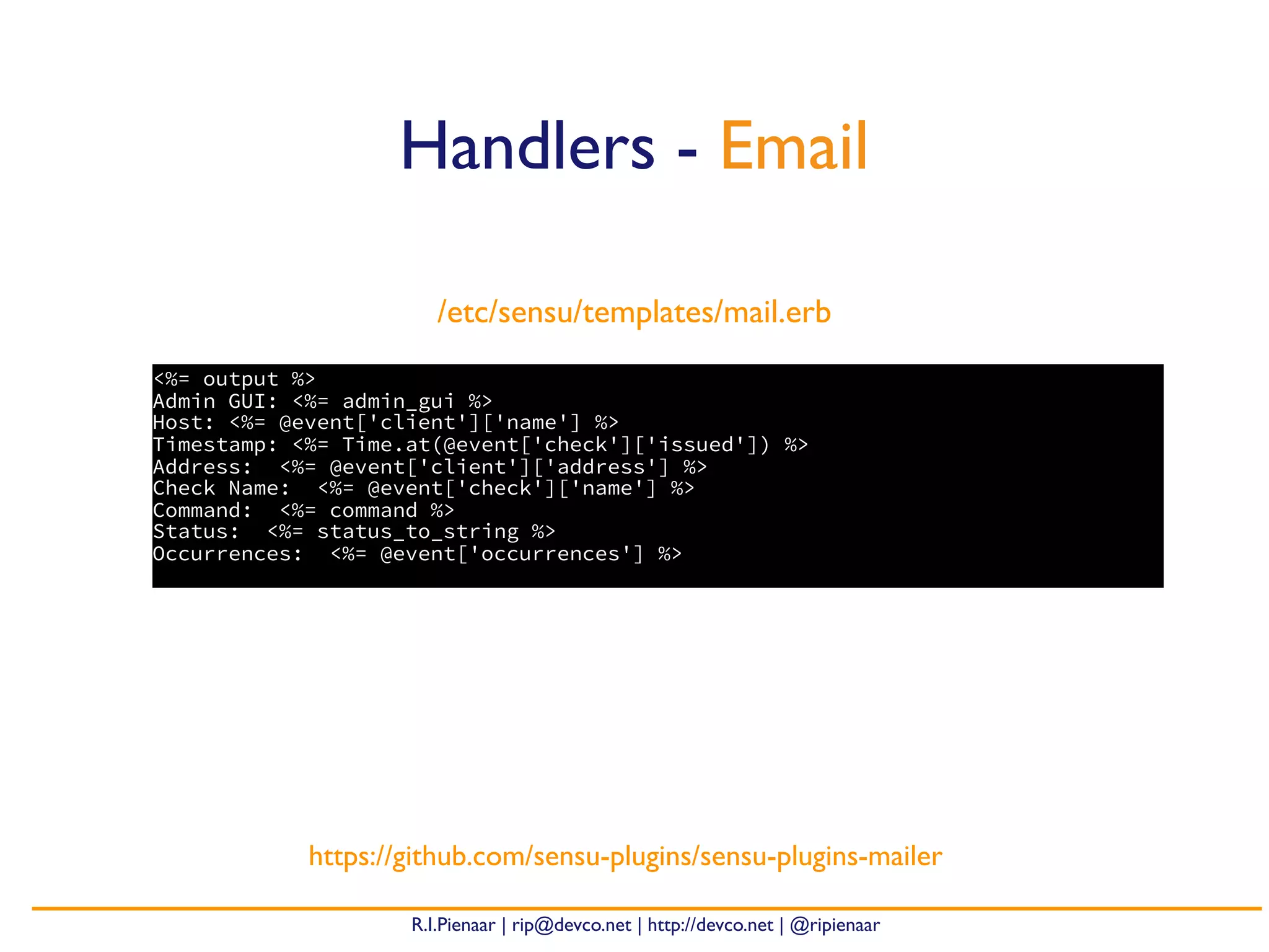 R.I.Pienaar | rip@devco.net | http://devco.net | @ripienaar
<%= output %>
Admin GUI: <%= admin_gui %>
Host: <%= @event['client']['name'] %>
Timestamp: <%= Time.at(@event['check']['issued']) %>
Address: <%= @event['client']['address'] %>
Check Name: <%= @event['check']['name'] %>
Command: <%= command %>
Status: <%= status_to_string %>
Occurrences: <%= @event['occurrences'] %>
Handlers - Email
https://github.com/sensu-plugins/sensu-plugins-mailer
/etc/sensu/templates/mail.erb
 