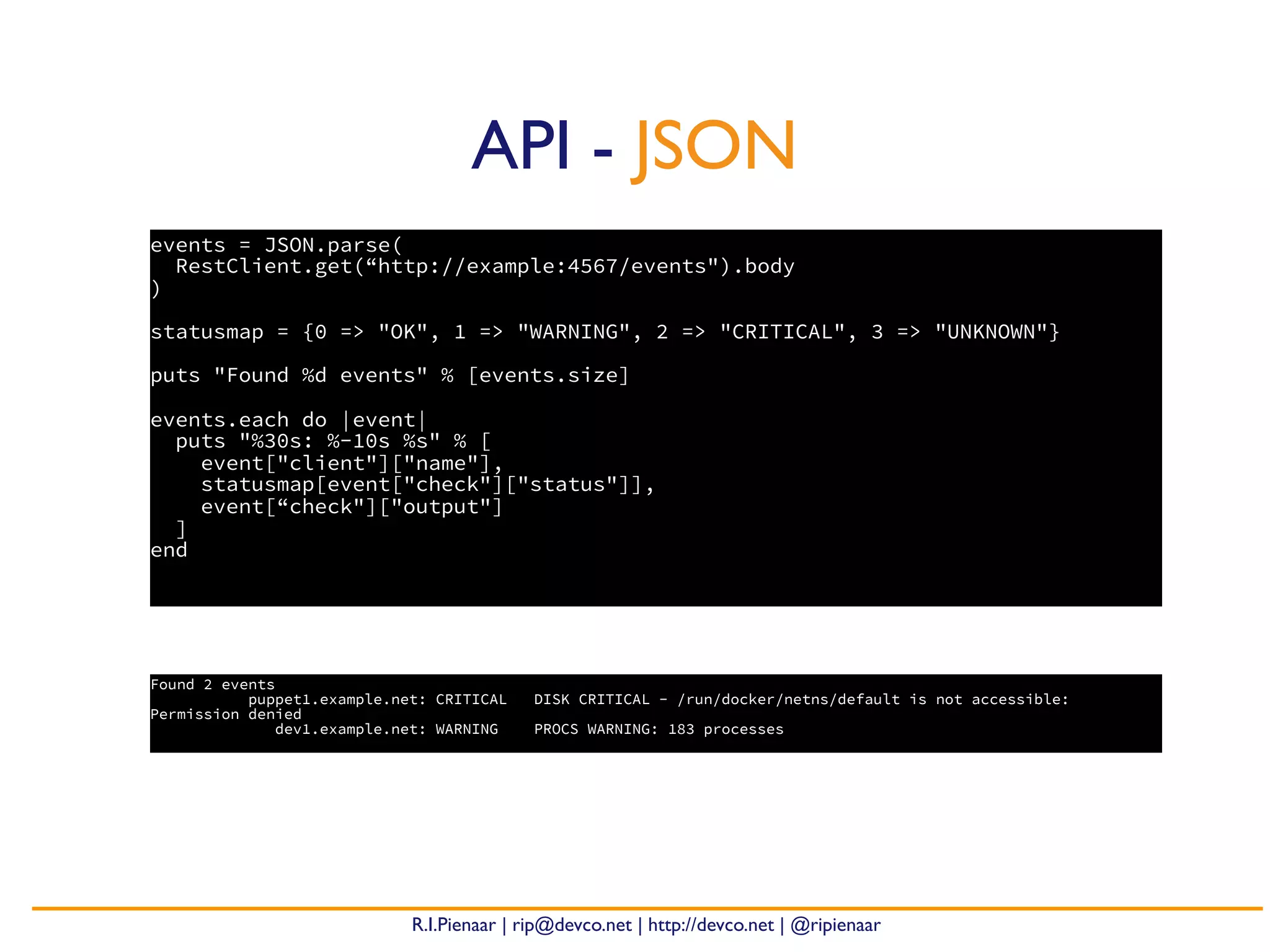 R.I.Pienaar | rip@devco.net | http://devco.net | @ripienaar
events = JSON.parse(
RestClient.get(“http://example:4567/events").body
)
statusmap = {0 => "OK", 1 => "WARNING", 2 => "CRITICAL", 3 => "UNKNOWN"}
puts "Found %d events" % [events.size]
events.each do |event|
puts "%30s: %-10s %s" % [
event["client"]["name"],
statusmap[event["check"]["status"]],
event[“check"]["output"]
]
end
API - JSON
Found 2 events
puppet1.example.net: CRITICAL DISK CRITICAL - /run/docker/netns/default is not accessible:
Permission denied
dev1.example.net: WARNING PROCS WARNING: 183 processes
 