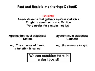 Fast and flexible monitoring: CollectD
CollectD
A unix daemon that gathers system statistics
Plugin to send metrics to Carbon
Very useful for system metrics
Application-level statistics:
StatsD

System-level statistics:
CollectD

e.g. The number of times
a function is called

e.g. the memory usage

We can combine them in
a dashboard!

 