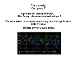 Case study:
“Company A”
A project not testing friendly ...
...The Design phase was almost skipped!
We were asked to translate an existing (Matlab!) application
(into Python)
Metrics Driven Development!

 