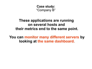 Case study:
“Company B”

These applications are running
on several hosts and
their metrics end to the same point.
You can monitor many different servers by
looking at the same dashboard.

 
