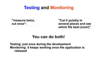 Testing and Monitoring
"measure twice,
cut once"-

"Cut it quickly in
several pieces and see
which fits best (now!)”

You can do both!
Testing: just once during the development
Monitoring: it keeps working once the application is
released

 