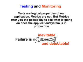 Testing and Monitoring
Tests are logical properties of our
application. Metrics are not. But Metrics
offer you the possibility to see what is going
on once the application/system is in
production

inevitable
Failure is not accepted
and detectable!

 