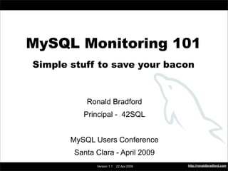 MySQL Monitoring 101




     MySQL Monitoring 101
       Simple stuff to save your bacon


                       Ronald Bradford
                       Principal - 42SQL


                MySQL Users Conference
                 Santa Clara - April 2009
                                                      http://ronaldbradford.com
                          Version 1.1   22.Apr.2009
 