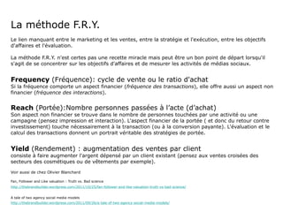 La méthode F.R.Y. Le lien manquant entre le marketing et les ventes, entre la stratégie et l'exécution, entre les objectifs d'affaires et l'évaluation. La méthode F.R.Y. n'est certes pas une recette miracle mais peut être un bon point de départ lorsqu'il s'agit de se concentrer sur les objectifs d'affaires et de mesurer les activités de médias sociaux. Frequency  (Fréquence): cycle de vente ou le ratio d'achat Si la fréquence comporte un aspect financier ( fréquence des transactions ), elle offre aussi un aspect non financier ( fréquence des interactions ). Reach  (Portée):Nombre personnes passées à l’acte (d’achat) Son aspect non financier se trouve dans le nombre de personnes touchées par une activité ou une campagne (pensez impression et interaction). L'aspect financier de la portée ( et donc du retour contre investissement) touche nécessairement à la transaction (ou à la conversion payante). L'évaluation et le calcul des transactions donnent un portrait véritable des stratégies de portée. Yield  (Rendement) : augmentation des ventes par client consiste à faire augmenter l'argent dépensé par un client existant (pensez aux ventes croisées des secteurs des cosmétiques ou de vêtements par exemple).  Voir aussi de chez Olivier Blanchard Fan, Follower and Like valuation : Truth vs. Bad science http://thebrandbuilder.wordpress.com/2011/10/25/fan-follower-and-like-valuation-truth-vs-bad-science/ A tale of two agency social media models http://thebrandbuilder.wordpress.com/2011/09/26/a-tale-of-two-agency-social-media-models/ 
