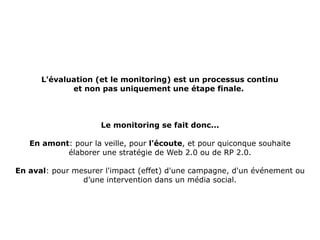 L'évaluation (et le monitoring) est un processus continu  et non pas uniquement une étape finale. . Le monitoring se fait donc... En amont : pour la veille, pour  l'écoute , et pour quiconque souhaite élaborer une stratégie de Web 2.0 ou de RP 2.0. En aval : pour mesurer l'impact (effet) d'une campagne, d'un événement ou d’une intervention dans un média social. 