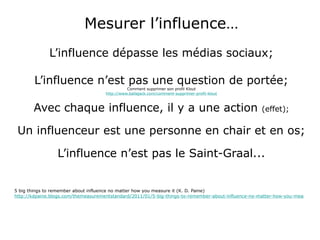 Mesurer l’influence… L’influence dépasse les médias sociaux; L’influence n’est pas une question de portée; Comment supprimer son profil Klout http://www.ballajack.com/comment-supprimer-profil-klout Avec chaque influence, il y a une action  (effet); Un influenceur est une personne en chair et en os; L’influence n’est pas le Saint-Graal...   5 big things to remember about influence no matter how you measure it (K. D. Paine) http://kdpaine.blogs.com/themeasurementstandard/2011/01/5-big-things-to-remember-about-influence-no-matter-how-you-measure-it.html 