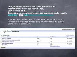 Google alertes accepte des opérateurs dont les métadonnées ou zones spécifiques.  Servez-vous en ! On peut même combiner ces zones dans une seule requête allintitle:  H1N1  link:   http://www.hc-sc.gc.ca   =  je veux des informations où le terme H1N1 apparaît dans un titre (article, message, fichier, etc.) en provenance du site de Santé Canada seulement. 